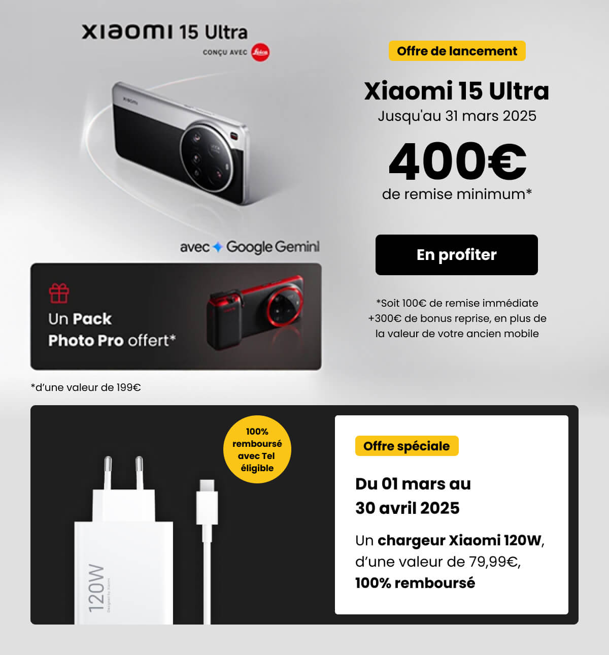 Xiaomi 15 Ultra j'usqu'au 31 mars 2025 400€ de remise minimum + 100€ de remise immédiate + 300€ de bonus reprise & Offre spéciale du 01 mars au 30 Avril Un chargeur Xiaomi 120w 100% remboursé